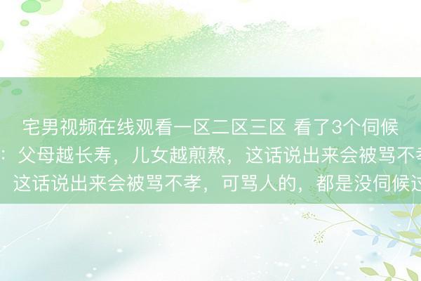 宅男视频在线观看一区二区三区 看了3个伺候9旬老人的家庭才明白：父母越长寿，儿女越煎熬，这话说出来会被骂不孝，可骂人的，都是没伺候过的