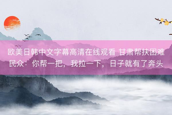 欧美日韩中文字幕高清在线观看 甘肃帮扶困难民众：你帮一把，我拉一下，日子就有了奔头