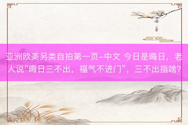 亚洲欧美另类自拍第一页-中文 今日是晦日，老人说“晦日三不出，福气不进门”，三不出指啥？