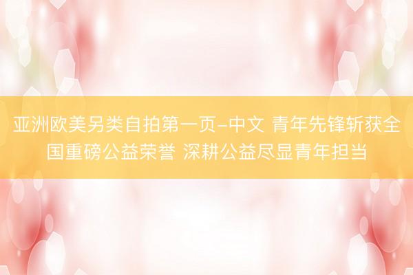 亚洲欧美另类自拍第一页-中文 青年先锋斩获全国重磅公益荣誉 深耕公益尽显青年担当
