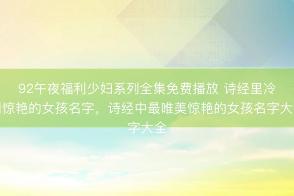 92午夜福利少妇系列全集免费播放 诗经里冷门惊艳的女孩名字，诗经中最唯美惊艳的女孩名字大全