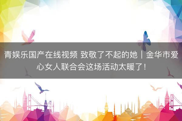青娱乐国产在线视频 致敬了不起的她｜金华市爱心女人联合会这场活动太暖了！