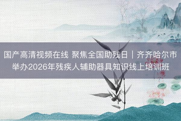 国产高清视频在线 聚焦全国助残日｜齐齐哈尔市举办2026年残疾人辅助器具知识线上培训班