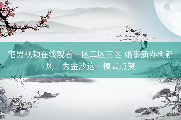 宅男视频在线观看一区二区三区 婚事新办树新风！为金沙这一模式点赞
