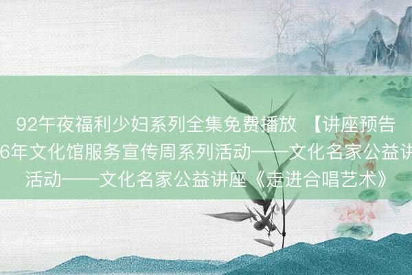 92午夜福利少妇系列全集免费播放 【讲座预告】衡水市群艺馆2026年文化馆服务宣传周系列活动——文化名家公益讲座《走进合唱艺术》