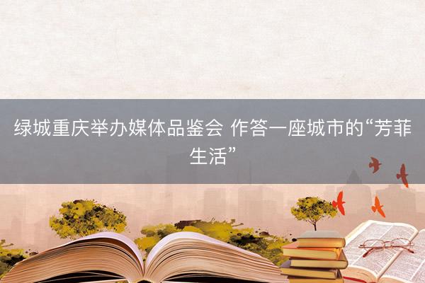绿城重庆举办媒体品鉴会 作答一座城市的“芳菲生活”