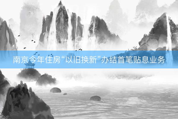 南京今年住房“以旧换新”办结首笔贴息业务
