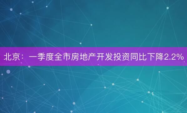 北京：一季度全市房地产开发投资同比下降2.2%