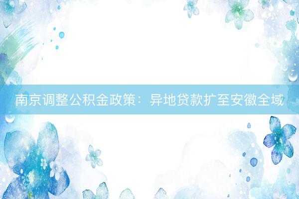 南京调整公积金政策：异地贷款扩至安徽全域