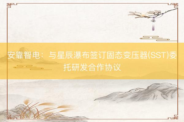 安靠智电：与星辰瀑布签订固态变压器(SST)委托研发合作协议