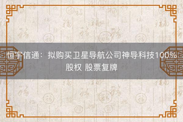 恒宇信通：拟购买卫星导航公司神导科技100%股权 股票复牌