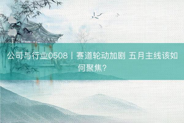 公司与行业0508丨赛道轮动加剧 五月主线该如何聚焦？