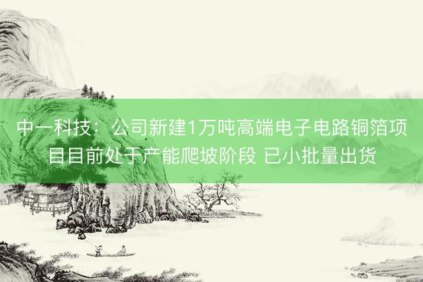 中一科技：公司新建1万吨高端电子电路铜箔项目目前处于产能爬坡阶段 已小批量出货