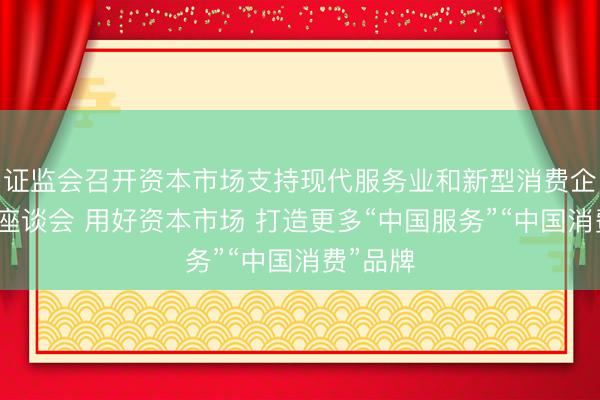 证监会召开资本市场支持现代服务业和新型消费企业发展座谈会 用好资本市场 打造更多“中国服务”“中国消费”品牌