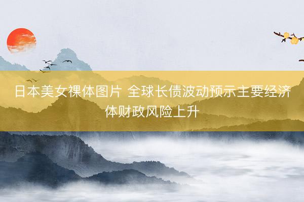 日本美女祼体图片 全球长债波动预示主要经济体财政风险上升