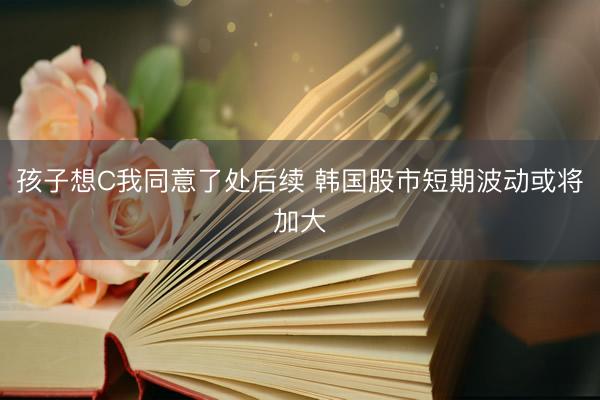 孩子想C我同意了处后续 韩国股市短期波动或将加大