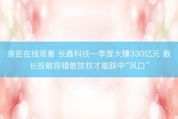亲密在线观看 长鑫科技一季度大赚330亿元 敢长投敢容错敢放权才能踩中“风口”