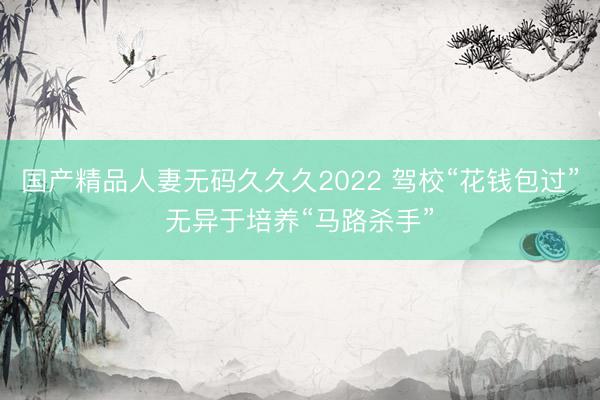 国产精品人妻无码久久久2022 驾校“花钱包过”无异于培养“马路杀手”