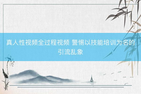 真人性视频全过程视频 警惕以技能培训为名的引流乱象