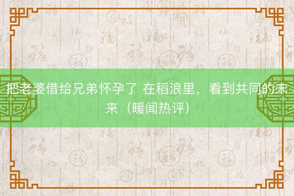 把老婆借给兄弟怀孕了 在稻浪里，看到共同的未来（暖闻热评）