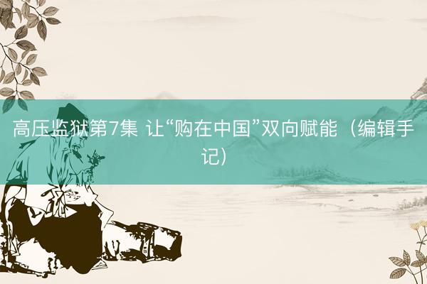 高压监狱第7集 让“购在中国”双向赋能（编辑手记）