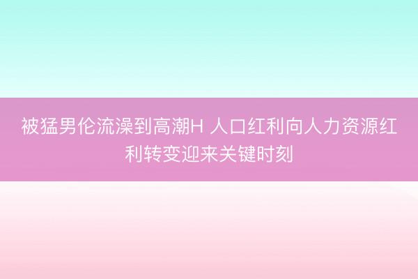 被猛男伦流澡到高潮H 人口红利向人力资源红利转变迎来关键时刻