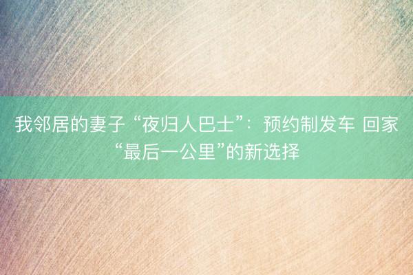 我邻居的妻子 “夜归人巴士”:预约制发车 回家“最后一公里”的新选择