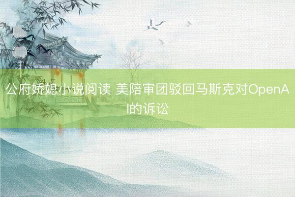 公府娇媳小说阅读 美陪审团驳回马斯克对OpenAI的诉讼