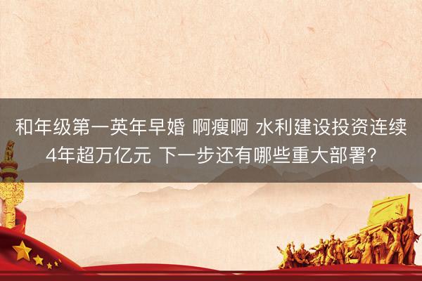 和年级第一英年早婚 啊瘦啊 水利建设投资连续4年超万亿元 下一步还有哪些重大部署？