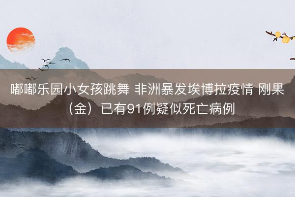 嘟嘟乐园小女孩跳舞 非洲暴发埃博拉疫情 刚果（金）已有91例疑似死亡病例