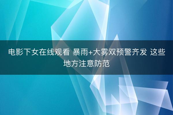 电影下女在线观看 暴雨+大雾双预警齐发 这些地方注意防范