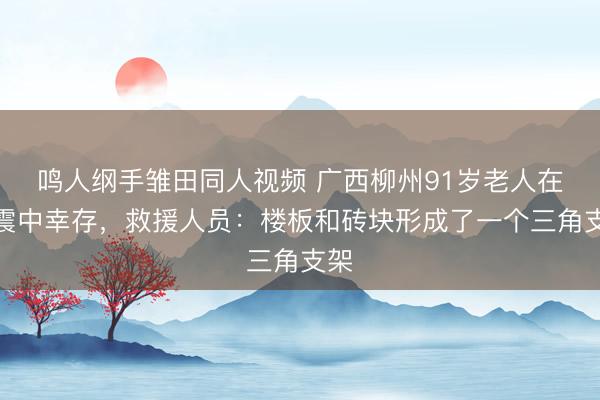 鸣人纲手雏田同人视频 广西柳州91岁老人在地震中幸存，救援人员：楼板和砖块形成了一个三角支架