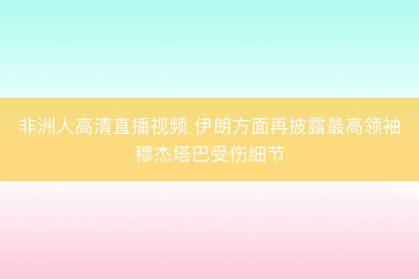 非洲人高清直播视频 伊朗方面再披露最高领袖穆杰塔巴受伤细节