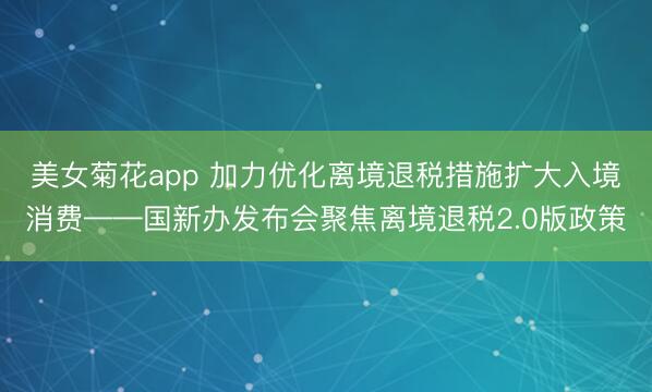 美女菊花app 加力优化离境退税措施扩大入境消费——国新办发布会聚焦离境退税2.0版政策