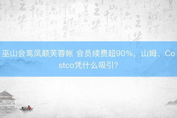 巫山会鸾凤颠芙蓉帐 会员续费超90%，山姆、Costco凭什么吸引？