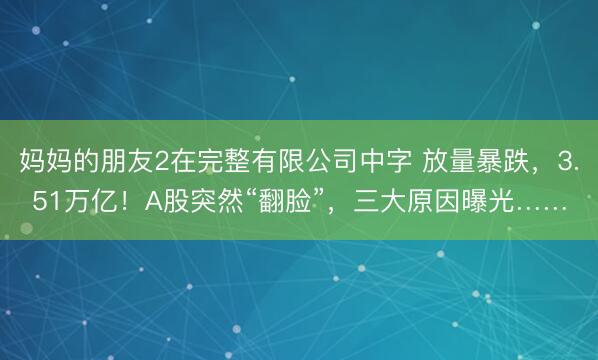 妈妈的朋友2在完整有限公司中字 放量暴跌，3.51万亿！A股突然“翻脸”，三大原因曝光……