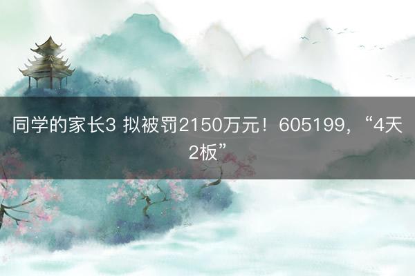 同学的家长3 拟被罚2150万元！605199，“4天2板”