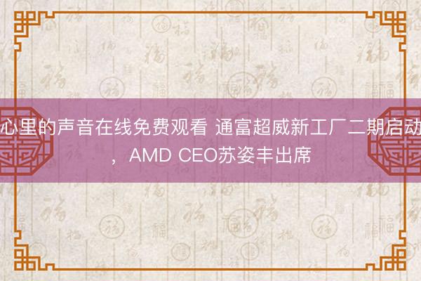 心里的声音在线免费观看 通富超威新工厂二期启动，AMD CEO苏姿丰出席
