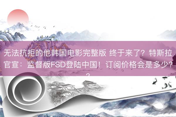 无法抗拒的他韩国电影完整版 终于来了？特斯拉官宣：监督版FSD登陆中国！订阅价格会是多少？