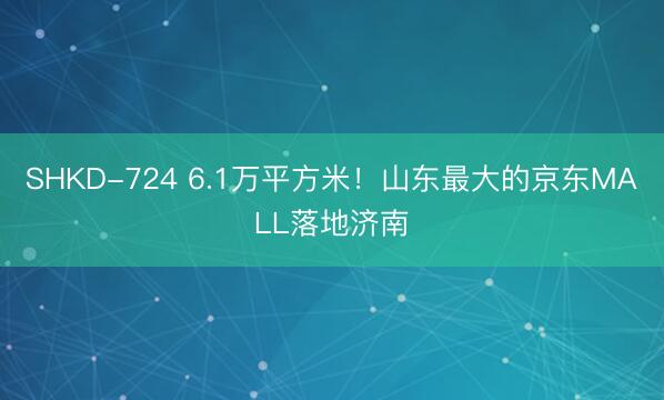 SHKD-724 6.1万平方米！山东最大的京东MALL落地济南