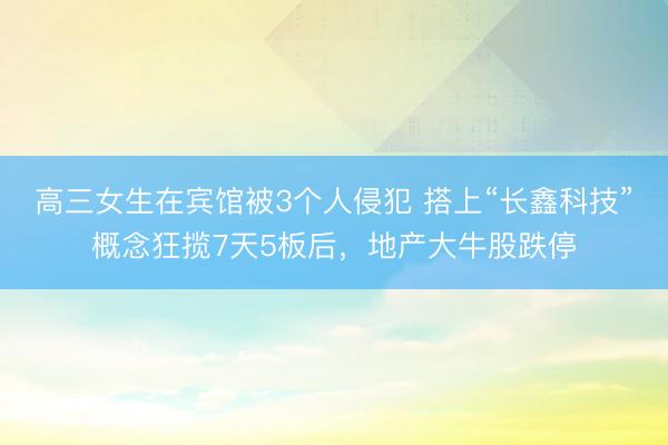 高三女生在宾馆被3个人侵犯 搭上“长鑫科技”概念狂揽7天5板后，地产大牛股跌停
