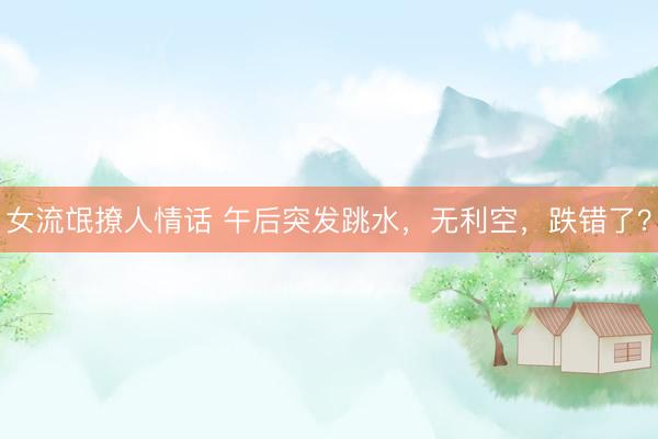女流氓撩人情话 午后突发跳水，无利空，跌错了？