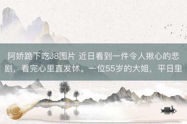阿娇跪下吃J8图片 近日看到一件令人揪心的悲剧，看完心里直发怵。一位55岁的大姐，平日里