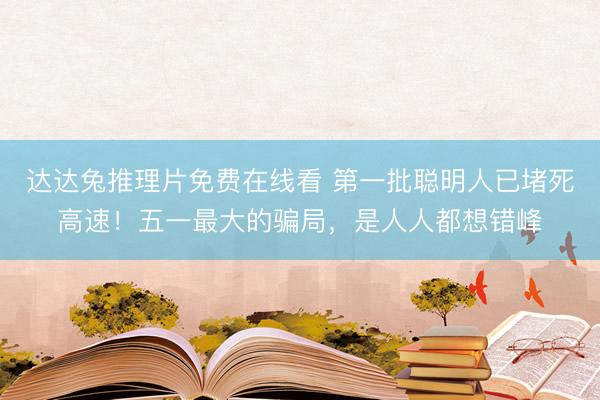 达达兔推理片免费在线看 第一批聪明人已堵死高速！五一最大的骗局，是人人都想错峰