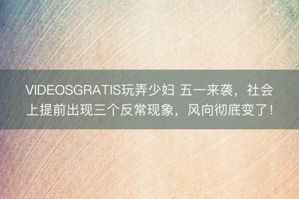 VIDEOSGRATIS玩弄少妇 五一来袭，社会上提前出现三个反常现象，风向彻底变了！