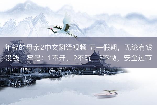 年轻的母亲2中文翻译视频 五一假期，无论有钱没钱，牢记：1不开，2不玩，3不做，安全过节