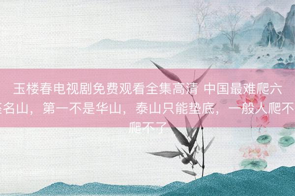 玉楼春电视剧免费观看全集高清 中国最难爬六座名山，第一不是华山，泰山只能垫底，一般人爬不了