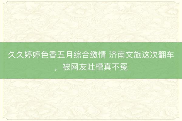 久久婷婷色香五月综合缴情 济南文旅这次翻车，被网友吐槽真不冤