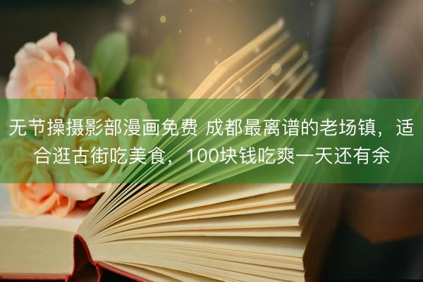 无节操摄影部漫画免费 成都最离谱的老场镇，适合逛古街吃美食，100块钱吃爽一天还有余