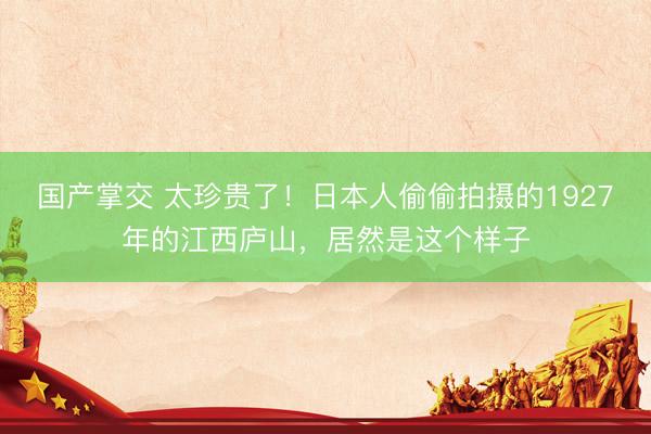 国产掌交 太珍贵了！日本人偷偷拍摄的1927年的江西庐山，居然是这个样子
